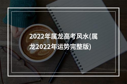 2022年属龙高考风水(属龙2022年运势完整版)