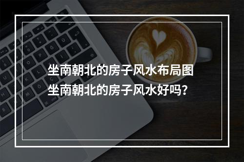 坐南朝北的房子风水布局图 坐南朝北的房子风水好吗？