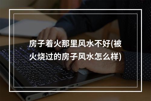 房子着火那里风水不好(被火烧过的房子风水怎么样)