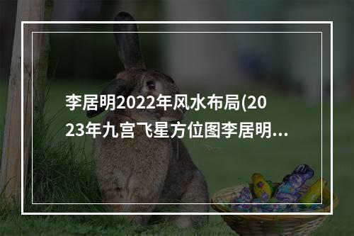 李居明2022年风水布局(2023年九宫飞星方位图李居明)