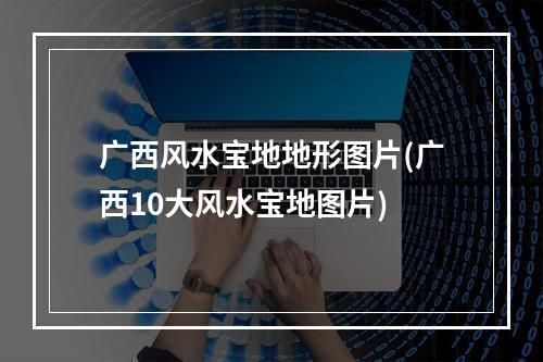 广西风水宝地地形图片(广西10大风水宝地图片)