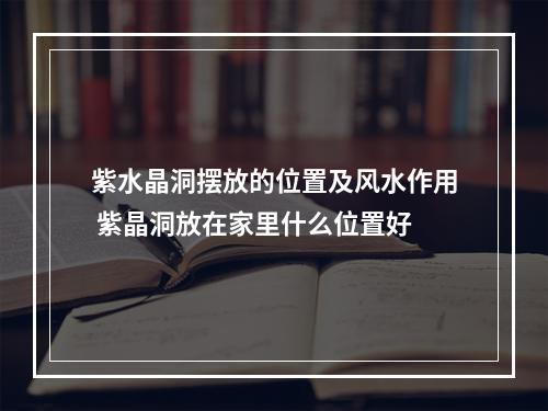 紫水晶洞摆放的位置及风水作用 紫晶洞放在家里什么位置好