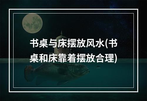 书桌与床摆放风水(书桌和床靠着摆放合理)