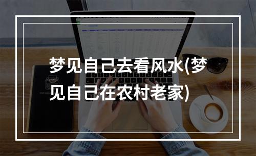 梦见自己去看风水(梦见自己在农村老家)