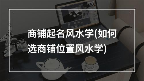 商铺起名风水学(如何选商铺位置风水学)
