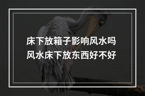 床下放箱子影响风水吗 风水床下放东西好不好