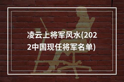 凌云上将军风水(2022中国现任将军名单)