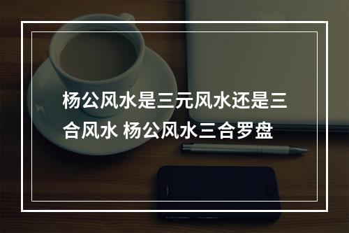 杨公风水是三元风水还是三合风水 杨公风水三合罗盘