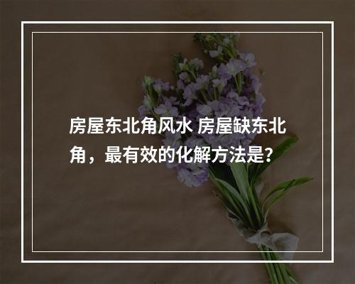 房屋东北角风水 房屋缺东北角，最有效的化解方法是？