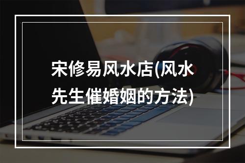 宋修易风水店(风水先生催婚姻的方法)