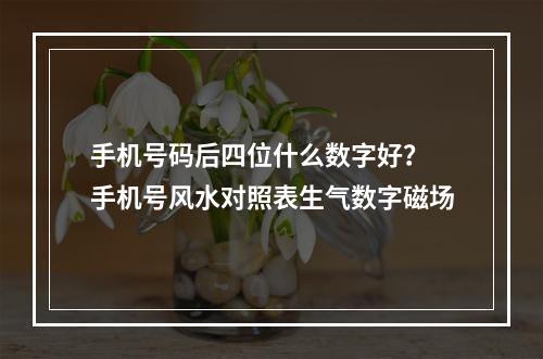 手机号码后四位什么数字好？ 手机号风水对照表生气数字磁场
