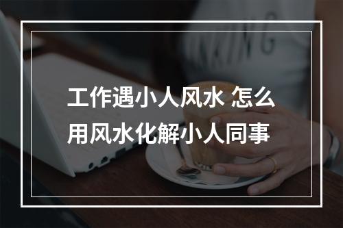 工作遇小人风水 怎么用风水化解小人同事