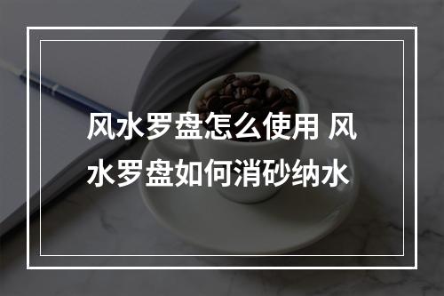 风水罗盘怎么使用 风水罗盘如何消砂纳水