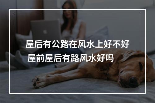 屋后有公路在风水上好不好 屋前屋后有路风水好吗