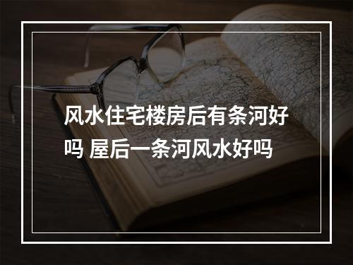 风水住宅楼房后有条河好吗 屋后一条河风水好吗