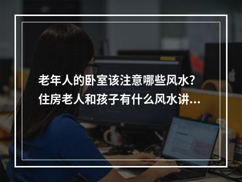 老年人的卧室该注意哪些风水？ 住房老人和孩子有什么风水讲究