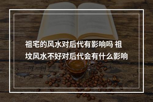 祖宅的风水对后代有影响吗 祖坟风水不好对后代会有什么影响