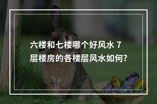 六楼和七楼哪个好风水 7层楼房的各楼层风水如何?