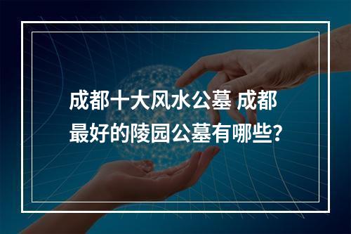 成都十大风水公墓 成都最好的陵园公墓有哪些？