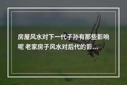 房屋风水对下一代子孙有那些影响呢 老家房子风水对后代的影响