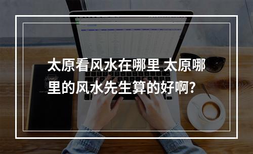 太原看风水在哪里 太原哪里的风水先生算的好啊?
