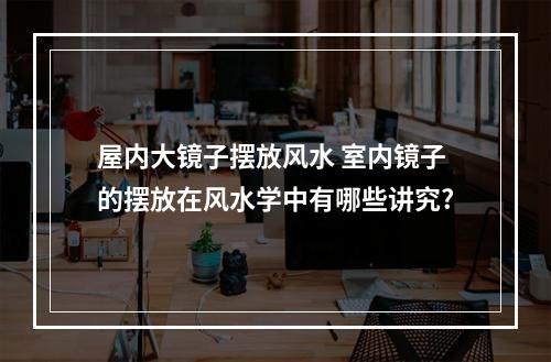 屋内大镜子摆放风水 室内镜子的摆放在风水学中有哪些讲究?