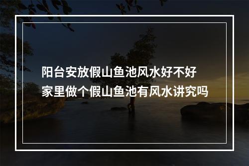 阳台安放假山鱼池风水好不好 家里做个假山鱼池有风水讲究吗