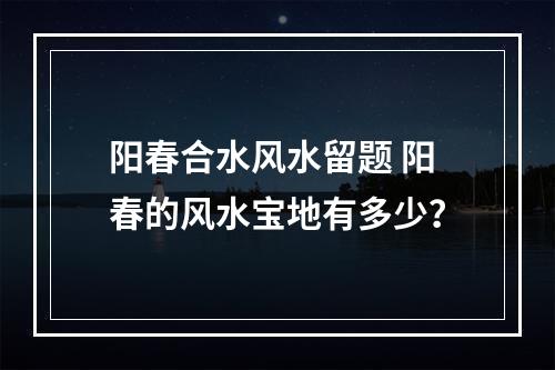 阳春合水风水留题 阳春的风水宝地有多少？