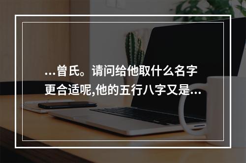 ...曾氏。请问给他取什么名字更合适呢,他的五行八字又是怎样..._百度... 曾氏四柱八字命理怎么样
