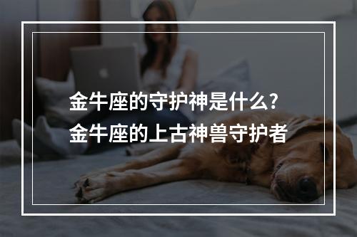 金牛座的守护神是什么? 金牛座的上古神兽守护者