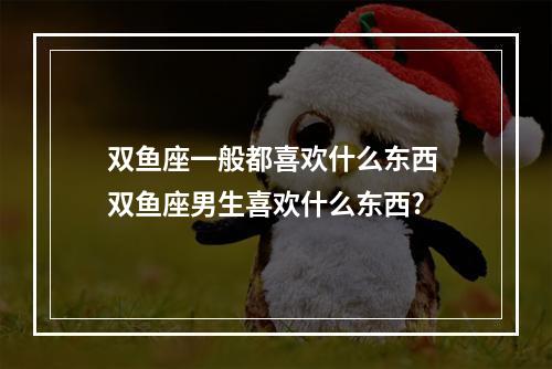 双鱼座一般都喜欢什么东西 双鱼座男生喜欢什么东西?