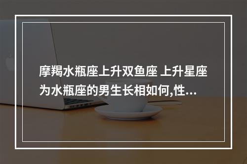 摩羯水瓶座上升双鱼座 上升星座为水瓶座的男生长相如何,性格如何
