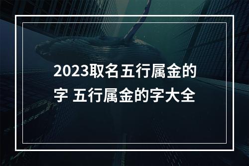 2023取名五行属金的字 五行属金的字大全
