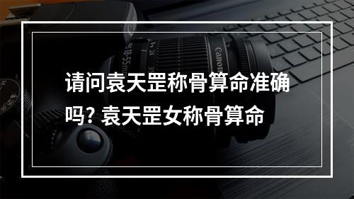 请问袁天罡称骨算命准确吗? 袁天罡女称骨算命