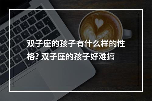 双子座的孩子有什么样的性格? 双子座的孩子好难搞