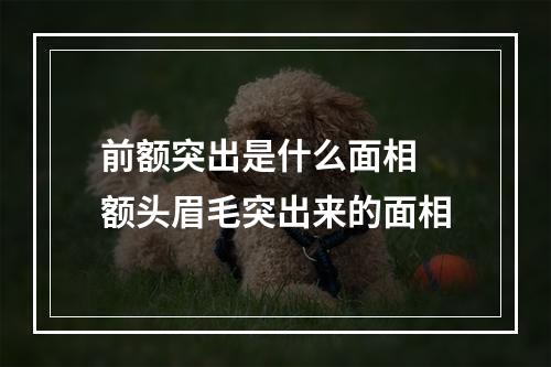 前额突出是什么面相 额头眉毛突出来的面相
