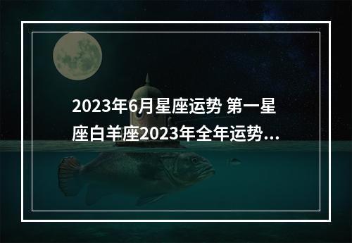 2023年6月星座运势 第一星座白羊座2023年全年运势详解
