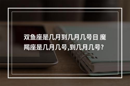 双鱼座是几月到几月几号日 魔羯座是几月几号,到几月几号?
