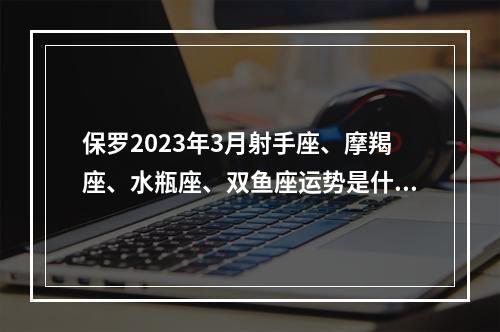 保罗2023年3月射手座、摩羯座、水瓶座、双鱼座运势是什么？ 摩羯座2023下半年运势超准