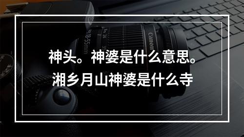 神头。神婆是什么意思。 湘乡月山神婆是什么寺
