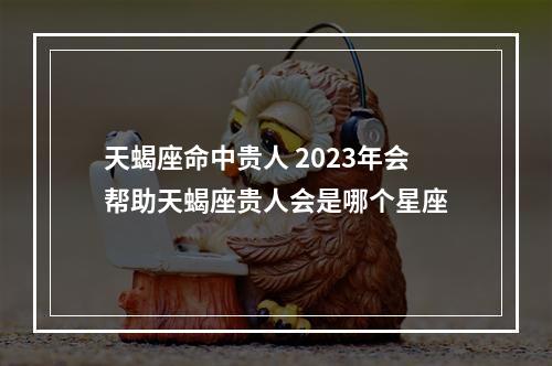 天蝎座命中贵人 2023年会帮助天蝎座贵人会是哪个星座