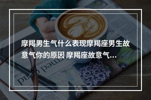 摩羯男生气什么表现摩羯座男生故意气你的原因 摩羯座故意气你说明什么