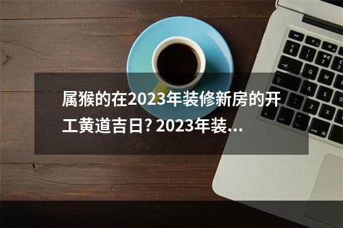属猴的在2023年装修新房的开工黄道吉日? 2023年装修吉日开工敲墙