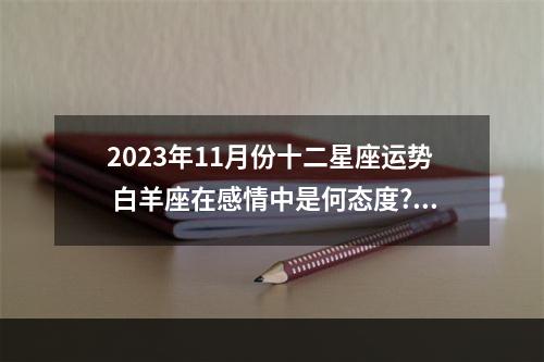 2023年11月份十二星座运势 白羊座在感情中是何态度?2023年白羊座的感情运势怎么样?