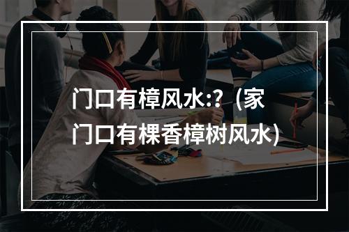 门口有樟风水:？(家门口有棵香樟树风水)