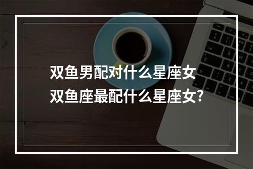 双鱼男配对什么星座女 双鱼座最配什么星座女?