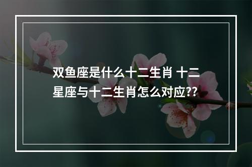 双鱼座是什么十二生肖 十二星座与十二生肖怎么对应??