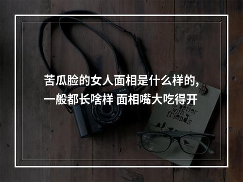 苦瓜脸的女人面相是什么样的,一般都长啥样 面相嘴大吃得开