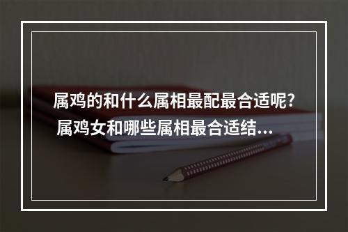属鸡的和什么属相最配最合适呢? 属鸡女和哪些属相最合适结婚