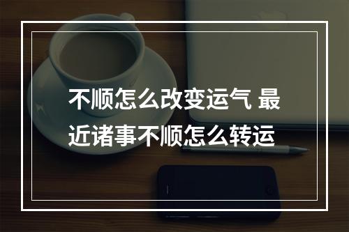 不顺怎么改变运气 最近诸事不顺怎么转运